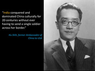 “India conquered and
dominated China culturally for
20 centuries without ever
having to send a single soldier
across her border.”

     Hu Shih, former Ambassador of
                      China to USA
 