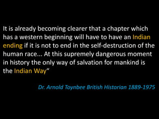 It is already becoming clearer that a chapter which
has a western beginning will have to have an Indian
ending if it is not to end in the self-destruction of the
human race... At this supremely dangerous moment
in history the only way of salvation for mankind is
the Indian Way“

             Dr. Arnold Toynbee British Historian 1889-1975
 