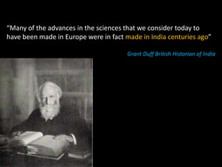 “Many of the advances in the sciences that we consider today to
have been made in Europe were in fact made in India centuries ago”

                                      Grant Duff British Historian of India
 