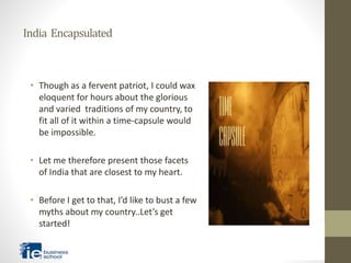 India Encapsulated
• Though as a fervent patriot, I could wax
eloquent for hours about the glorious
and varied traditions of my country, to
fit all of it within a time-capsule would
be impossible.
• Let me therefore present those facets
of India that are closest to my heart.
• Before I get to that, I’d like to bust a few
myths about my country..Let’s get
started!
 