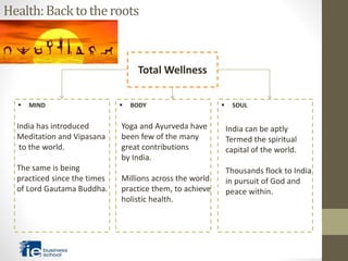 Health:Backtotheroots
Total Wellness
 MIND  BODY  SOUL
India has introduced
Meditation and Vipasana
to the world.
The same is being
practiced since the times
of Lord Gautama Buddha.
Yoga and Ayurveda have
been few of the many
great contributions
by India.
Millions across the world
practice them, to achieve
holistic health.
India can be aptly
Termed the spiritual
capital of the world.
Thousands flock to India
in pursuit of God and
peace within.
 