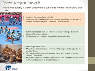 Sports:NotJustCricket!!
 Hockey is the national sport of India.
 The Indian Men’s hockey team is the most successful field hockey team in
Olympic history with 8 gold, 1 silver and 2 bronze medals.
 Both Indian Kabaddi men and women’s teams are amongst the most
successful teams worldwide.
 Neither team has ever lost a Kabaddi World championship.
 Chess originated in India.
 Mr. Vishwanathan Anand is a former world champion and a legend in the
world of Chess.
 Mrs. Sania Mirza has recently attained World No.1 ranking in Women
Doubles Lawn Tennis .
 Mr.Prakash Padukone and Miss.Saina Nehwal were ranked No.1 in the World
in Men’s and Women’s Badminton Categories
India is indisputably a cricket-crazy country, but there’s more to Indian sports than
cricket.
 