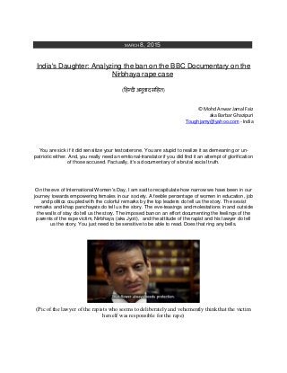 MARCH 8, 2015
India's Daughter: Analyzing the ban on the BBC Documentary on the
Nirbhaya rape case
(हिन्दी अनुवाद सहित)
© Mohd Anwar Jamal Faiz
aka Barbar Ghazipuri
Toughjamy@yahoo.com - India
You are sick if it did sensitize your testosterone. You are stupid to realize it as demeaning or un-
patriotic either. And, you really need an emtional-translator if you did find it an attempt of glorification
of those accused. Factually, it's a documentary of a brutal social truth.
On the eve of International Women's Day, I am sad to recapitulate how narrow we have been in our
journey towards empowering females in our society. A feeble percentage of women in education, job
and politics coupled with the colorful remarks by the top leaders do tell us the story. The sexist
remarks and khap panchayats do tell us the story. The eve-teasings and molestations in and outside
the walls of stay do tell us the story. The imposed ban on an effort documenting the feelings of the
parents of the rape victim, Nirbhaya (aka Jyoti), and the attitude of the rapist and his lawyer do tell
us the story. You just need to be sensitive to be able to read. Does that ring any bells.
(Pic of the lawyer of the rapists who seems to deliberately and vehemently think that the victim
herself was responsible for the rape)
 