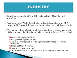  Industry accounts for 26% of GDP and employs 22% of the total
workforce.
 According to the World Bank, India's industrial manufacturing GDP
output in 2012 was 10th largest in the world on current US dollar basis.
 The Indian industrial sector underwent significant changes as a result
of the economic liberalization in India economic reforms of 1991, which
removed import restrictions,
brought in foreign competition,
 led to the privatization of certain government owned public sector
industries,
liberalized the FDI regime,
 improved infrastructure and
 led to an expansion in the production of fast moving consumer goods.
 