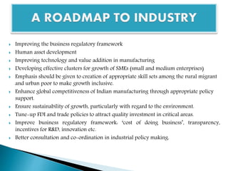  Improving the business regulatory framework
 Human asset development
 Improving technology and value addition in manufacturing
 Developing effective clusters for growth of SMEs (small and medium enterprises)
 Emphasis should be given to creation of appropriate skill sets among the rural migrant
and urban poor to make growth inclusive.
 Enhance global competitiveness of Indian manufacturing through appropriate policy
support.
 Ensure sustainability of growth, particularly with regard to the environment.
 Tune-up FDI and trade policies to attract quality investment in critical areas.
 Improve business regulatory framework: ‘cost of doing business’, transparency,
incentives for R&D, innovation etc.
 Better consultation and co-ordination in industrial policy making.
 