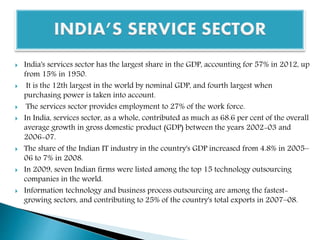  India's services sector has the largest share in the GDP, accounting for 57% in 2012, up
from 15% in 1950.
 It is the 12th largest in the world by nominal GDP, and fourth largest when
purchasing power is taken into account.
 The services sector provides employment to 27% of the work force.
 In India, services sector, as a whole, contributed as much as 68.6 per cent of the overall
average growth in gross domestic product (GDP) between the years 2002-03 and
2006-07.
 The share of the Indian IT industry in the country's GDP increased from 4.8% in 2005–
06 to 7% in 2008.
 In 2009, seven Indian firms were listed among the top 15 technology outsourcing
companies in the world.
 Information technology and business process outsourcing are among the fastest-
growing sectors, and contributing to 25% of the country's total exports in 2007–08.
 