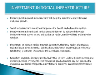  Improvement in social infrastructure will help the country to move toward
inclusive growth.
 Social infrastructure mainly encompasses the health and education system.
 Improvement in health and sanitation facilities can be achieved through
improvement in access to and utilization of health, family welfare and nutrition
services .
 Investment in human capital through education, training, health and medical
facilities is an investment that yields additional output and brings an economic
return that is difficult to calculate but decisively significant.
 Education and skills improve productivity that in turn leads to higher income and
improvements in livelihoods. The benefits of good education are not confined to
individual economic prosperity, it is vital for a country’s economic performance.
 