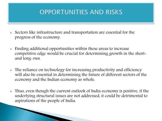  Sectors like infrastructure and transportation are essential for the
progress of the economy.
 Finding additional opportunities within these areas to increase
competitive edge would be crucial for determining growth in the short-
and long-run.
 The reliance on technology for increasing productivity and efficiency
will also be essential in determining the future of different sectors of the
economy and the Indian economy as whole.
 Thus, even though the current outlook of India economy is positive, if the
underlying structural issues are not addressed, it could be detrimental to
aspirations of the people of India.
 