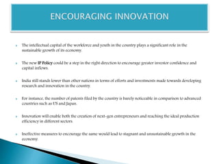  The intellectual capital of the workforce and youth in the country plays a significant role in the
sustainable growth of its economy.
 The new IP Policy could be a step in the right direction to encourage greater investor confidence and
capital inflows.
 India still stands lower than other nations in terms of efforts and investments made towards developing
research and innovation in the country.
 For instance, the number of patents filed by the country is barely noticeable in comparison to advanced
countries such as US and Japan.
 Innovation will enable both the creation of next-gen entrepreneurs and reaching the ideal production
efficiency in different sectors.
 Ineffective measures to encourage the same would lead to stagnant and unsustainable growth in the
economy.
 