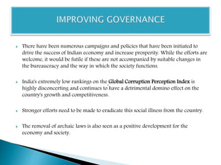  There have been numerous campaigns and policies that have been initiated to
drive the success of Indian economy and increase prosperity. While the efforts are
welcome, it would be futile if these are not accompanied by suitable changes in
the bureaucracy and the way in which the society functions.
 India's extremely low rankings on the Global Corruption Perception Index is
highly disconcerting and continues to have a detrimental domino effect on the
country's growth and competitiveness.
 Stronger efforts need to be made to eradicate this social illness from the country.
 The removal of archaic laws is also seen as a positive development for the
economy and society.
 