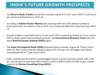  The Reserve Bank of India forecast the economy to grow at 5.5 per cent in 2014-15 and at 6.3
per cent in next financial year 2015-16.
 According to Indian Finance Ministry the annual growth rate of the Indian economy is
projected to have increased to 7.4% in 2014-15 as compared with 6.9% in the fiscal year 2013-
14.
 Growth in India is expected to rise to 5.6 per cent in 2014 and pick up further to 6.4 per cent in
2015 as both exports and investment increase," the International Monetary Fund said in its
latest World Economic Outlook (WEO) report.
 The Asian Development Bank (ADB) projected India’s economy to grow by 7.8 per cent in
2015-16. This is lower than the official estimate of 8.1-8.5 per cent, but higher than China’s
estimated growth of 7.2 per cent in 2015.
 India could become the world's seventh biggest nation in terms of private wealth, with a 150
per cent increase in total, from US$ 2 trillion in 2013 to US$ 5 trillion in 2018, as per a recent
study by the Boston Consulting Group (BCG).
 