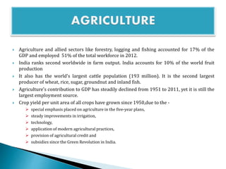  Agriculture and allied sectors like forestry, logging and fishing accounted for 17% of the
GDP and employed 51% of the total workforce in 2012.
 India ranks second worldwide in farm output. India accounts for 10% of the world fruit
production
 It also has the world's largest cattle population (193 million). It is the second largest
producer of wheat, rice, sugar, groundnut and inland fish.
 Agriculture's contribution to GDP has steadily declined from 1951 to 2011, yet it is still the
largest employment source.
 Crop yield per unit area of all crops have grown since 1950,due to the -
 special emphasis placed on agriculture in the five-year plans,
 steady improvements in irrigation,
 technology,
 application of modern agricultural practices,
 provision of agricultural credit and
 subsidies since the Green Revolution in India.
 