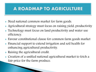  Need national common market for farm goods.
 Agricultural strategy must focus on raising yield, productivity
 Technology must focus on land productivity and water use
efficiency.
 Favour constitutional clause for common farm goods market
 Financial support to extend irrigation and soil health for
enhancing agricultural productivity.
 Raising the agricultural credit.
 Creation of a unified national agricultural market to fetch a
fair price for the farm produce.
 