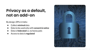 Nandan Nilekani 2023 | 18
Privacy as a default,
not an add-on
By design, DPIs in India :
● Collect minimal data
● Data to be used only with consent & notice
● Data is federated i.e. no honey pots
● Access to data is regulated
 