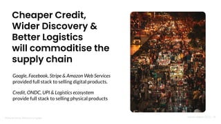 Nandan Nilekani 2023 | 34
Photo by Ronnel Ramos on Unsplash
Cheaper Credit,
Wider Discovery &
Better Logistics
will commoditise the
supply chain
Google, Facebook, Stripe & Amazon Web Services
provided full stack to selling digital products.
Credit, ONDC, UPI & Logistics ecosystem
provide full stack to selling physical products
 