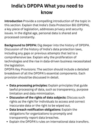 India’s DPDPA What you need to
know
Data processing principles: Explain principles that guide
lawful processing of data, such as transparency, purpose
limitation and data minimization.
Discussion of the rights of data subjects: Discuss such
rights as the right for individuals to access and correct
inaccurate data or the right to be wiped out.
Data breach notification obligations: Explain the
obligations for organizations to promptly and
transparently report data breaches.
Explain the DPDPA’s rules on international data transfers.
Introduction Provide a compelling introduction of the topic in
this section. Explain that India’s Data Protection Bill (DPDPA),
a key piece of legislation, addresses privacy and security
issues. In the digital age, personal data is shared and
processed constantly.
Background to DPDPA: Dig deeper into the history of DPDPA.
Discussion of the history of India’s data protection laws,
including any gaps or previous attempts that led to a
comprehensive law. Explain why the proliferation of
technologies and the rise in data-driven business necessitated
the legislation.
DPDPA Key Provisions: The section should include a detailed
breakdown of all the DPDPA’s essential components. Each
provision should be discussed in detail.
 