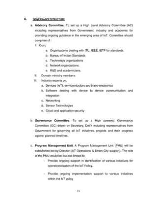 15
G. GOVERNANCE STRUCTURE
a. Advisory Committee. To set up a High Level Advisory Committee (AC)
including representatives from Government, industry and academia for
providing ongoing guidance in the emerging area of IoT. Committee should
comprise of :
I. Govt.
a. Organizations dealing with ITU, IEEE, IETF for standards.
b. Bureau of Indian Standards
c. Technology organizations
d. Network organizations.
e. R&D and academicians.
II. Domain ministry members.
III. Industry experts on:
a. Devices (IoT), semiconductors and Nano-electronics
b. Software dealing with device to device communication and
integration
c. Networking
d. Sensor Technologies
e. Cloud and application security
b. Governance Committee. To set up a High powered Governance
Committee (GC) driven by Secretary, DeitY including representatives from
Government for governing all IoT initiatives, projects and their progress
against planned timelines.
c. Program Management Unit. A Program Management Unit (PMU) will be
established led by Director (IoT Operations & Smart City support). The role
of the PMU would be, but not limited to,
- Provide ongoing support in identification of various initiatives for
operationalization of the IoT Policy.
- Provide ongoing implementation support to various initiatives
within the IoT policy
 