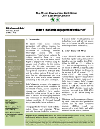 The African Development Bank Group
                                                    Chief Economist Complex




 Africa Economic Brief
 Volume 2, Issue 6                              India’s Economic Engagement with Africa1
 11 May, 2011


                                1 . Introduction                              It assesses India’s recent economic and
                                                                              technology boom and relevant lessons
                                In recent years, India’s economic that can be learned by Africa’s nascent
                                partnership with African countries has technological firms and services.
                                been vibrant, extending beyond trade and
   Contents:                    investment to technology transfers, 2. India’s Trade with Africa
                                knowledge        sharing,     and      skills
                                development. Trade between India and the
1. Introduction                 African countries dates back many Africa’s bilateral trade with India has
                                centuries, to the time when Indian traders flourished rapidly during the past two
2. India’s Trade with
   Africa                       began to engage with countries along the decades, growing steadily from US$ 1
                                eastern coast of Africa. On the political billion in 1990 to US$ 3 billion in
3. Indian Investment            front, the liberation movements and 2000, then escalating massively to US$
   Opportunities in             postcolonial period laid the foundation for 36 billion in 2007-08. Since the global
   Africa                       sociopolitical interactions between India financial crisis, the level has dropped to
                                and the African nations. It is relevant to its current level of around US$ 32
4. A Framework for              note that the aforementioned ties were billion (2010/11). The soaring trade
   Cooperation                  built on a very active Indian Diaspora volumes reflect a positive trade balance
                                community in the East Africa sub region.      for Africa, as it exports more goods to
5. India’s Technology                                                         India than it imports. India’s imports
   Boom- Lessons for
                                India’s booming economy, the appetite of from Africa grew from US$ 587.5
   Africa
                                its public and private sector enterprises for million to US$ 18.8 billion between
                                investment overseas, and its leadership in 1990 and 2009, whilst its exports to the
                                science and technology, have together continent increased from US$ 436.8
                                shaped its policy toward Africa. As such, million to US$ 13.2 billion during the
                                India is focused on intensifying economic same period.
                                and commercial ties whilst contributing to
Mthuli Ncube
                                African countries’ development through This trend has been encouraged in part
m.ncube@afdb.org                cooperation and technical assistance.       by India’s duty-free tariff preferential
+216 7110 2062                                                              scheme for 49 least developed
Charles Leyeka Lufumpa          This paper briefly reviews trends in India– countries    (LDCs),     which      was
                                Africa trade, and examines Africa’s announced in April 2008, and which
c.lufumpa@afdb.org
+216 7110 2175
                                potential for attracting Indian investment. has benefited 33 African countries.
Desire Vencatachellum
d.vencatachellum@afdb.org   1
+216 7110 2076               Prepared by the following staff: Habiba Ben Barka, Senior Planning Economist (SAEC), under the
                            supervision of Kupukile Mlambo , Advisor & Lead Economist (ECON).

                            Disclaimer: The views and interpretations in this brief are those of the author and not necessarily those of the African Development
                            Bank. The figures in the tables and in other parts of the document have been collected from different sources and may differ from
                            the official figures of Government of India due to accounting period and other reasons.
 