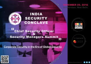 INDIA
SECURITY
CONCLAVE
NOVEMBER 25, 2016
Le Meridien, New Delhi
Chief Security Officer
&
Security Managers Summit
Organized By
Co-Organized By
www.indiasecurityconclave.com
Corporate Security in the Era of Global Security
“ “
 