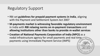 Regulatory Support
• RBI set guidelines for prepaid payment systems in India, aligning
with the Payment and Settlement System Act 2007
• M-payments market is witnessing favorable regulatory environment
in India with RBI relaxing norms on m-payment transactions and
allowing institutions other than banks to provide m-wallet services
• Creation of National Payments Corporation of India (NPCI) as a
nodal infrastructure agency for small payments and real time
payments using Immediate Payment Service (IMPS)
 