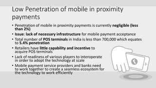 Low Penetration of mobile in proximity
payments
• Penetration of mobile in proximity payments is currently negligible (less
than 2%)
• Issue: lack of necessary infrastructure for mobile payment acceptance
• Total number of POS terminals in India is less than 700,000 which equates
to 5.4% penetration
• Retailers have little capability and incentive to
acquire POS terminals
• Lack of readiness of various players to interoperate
in order to adopt the technology at scale
• Mobile payment service providers and banks need
to work together to create a seamless ecosystem for
the technology to work efficiently
 