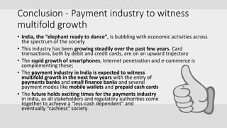 Conclusion - Payment industry to witness
multifold growth
• India, the “elephant ready to dance”, is bubbling with economic activities across
the spectrum of the society
• This industry has been growing steadily over the past few years. Card
transactions, both by debit and credit cards, are on an upward trajectory
• The rapid growth of smartphones, Internet penetration and e-commerce is
complementing these;
• The payment industry in India is expected to witness
multifold growth in the next few years with the entry of
payments banks and small finance banks and several
payment modes like mobile wallets and prepaid cash cards
• The future holds exciting times for the payments industry
in India, as all stakeholders and regulatory authorities come
together to achieve a “less-cash dependent” and
eventually “cashless” society
 