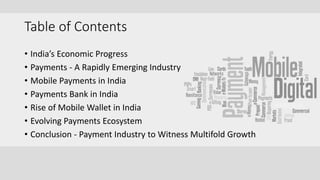 Table of Contents
• India’s Economic Progress
• Payments - A Rapidly Emerging Industry
• Mobile Payments in India
• Payments Bank in India
• Rise of Mobile Wallet in India
• Evolving Payments Ecosystem
• Conclusion - Payment Industry to Witness Multifold Growth
 