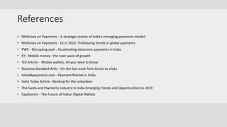 References
• McKinsey on Payments – A strategic review of India’s emerging payments market
• McKinsey on Payments - 16 in 2016: Trailblazing trends in global payments
• PWC - Disrupting cash : Accelerating electronic payments in India
• EY - Mobile money : the next wave of growth
• TOI Article - Mobile wallets: All you need to know
• Business Standard Artic - On the fast track from bricks to clicks
• letstalkpayments.com - Payment Market in India
• India Today Article - Banking for the unbanked
• The Cards and Payments Industry in India Emerging Trends and Opportunities to 2019
• CapGemini - The Future of Indian Digital Wallets
 