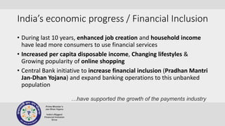 India’s economic progress / Financial Inclusion
• During last 10 years, enhanced job creation and household income
have lead more consumers to use financial services
• Increased per capita disposable income, Changing lifestyles &
Growing popularity of online shopping
• Central Bank initiative to increase financial inclusion (Pradhan Mantri
Jan-Dhan Yojana) and expand banking operations to this unbanked
population
…have supported the growth of the payments industry
 