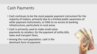 Cash Payments
• Cash continues to be the most popular payment instrument for the
majority of Indians, primarily due to a limited public awareness of
other payment instruments, or little to no access to banking
infrastructure, particularly in rural areas.
• Cash is primarily used to make small-value
payments to retailers, for the payment of utility bills,
taxes and transport fares.
• Among the rural population, cash is the
dominant form of payment.
 