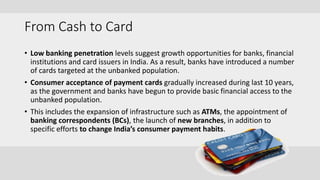 From Cash to Card
• Low banking penetration levels suggest growth opportunities for banks, financial
institutions and card issuers in India. As a result, banks have introduced a number
of cards targeted at the unbanked population.
• Consumer acceptance of payment cards gradually increased during last 10 years,
as the government and banks have begun to provide basic financial access to the
unbanked population.
• This includes the expansion of infrastructure such as ATMs, the appointment of
banking correspondents (BCs), the launch of new branches, in addition to
specific efforts to change India’s consumer payment habits.
 