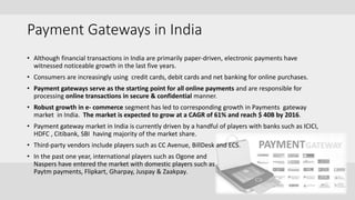 Payment Gateways in India
• Although financial transactions in India are primarily paper-driven, electronic payments have
witnessed noticeable growth in the last five years.
• Consumers are increasingly using credit cards, debit cards and net banking for online purchases.
• Payment gateways serve as the starting point for all online payments and are responsible for
processing online transactions in secure & confidential manner.
• Robust growth in e- commerce segment has led to corresponding growth in Payments gateway
market in India. The market is expected to grow at a CAGR of 61% and reach $ 40B by 2016.
• Payment gateway market in India is currently driven by a handful of players with banks such as ICICI,
HDFC , Citibank, SBI having majority of the market share.
• Third-party vendors include players such as CC Avenue, BillDesk and ECS.
• In the past one year, international players such as Ogone and
Naspers have entered the market with domestic players such as
Paytm payments, Flipkart, Gharpay, Juspay & Zaakpay.
 