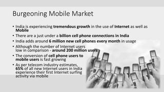 Burgeoning Mobile Market
• India is experiencing tremendous growth in the use of Internet as well as
Mobile
• There are a just under a billion cell phone connections in India
• India adds around 6 million new cell phones every month in usage
• Although the number of Internet users
low in comparison - around 200 million users
• The conversion of cell phone users to
mobile users is fast growing
• As per telecom industry estimates,
65% of all new Internet users in India
experience their first Internet surfing
activity via mobile
 