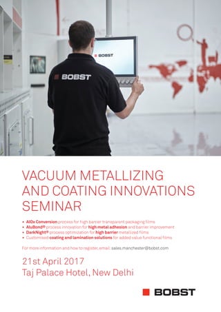 21st April 2017
Taj Palace Hotel, New Delhi
VACUUM METALLIZING
AND COATING INNOVATIONS
SEMINAR
• AlOx Conversion process for high barrier transparent packaging ﬁlms
• AluBond® process innovation for high metal adhesion and barrier improvement
• DarkNight® process optimization for high barrier metallized ﬁlms
• Customised coating and lamination solutions for added value functional ﬁlms
For more information and how to register,email:sales.manchester@bobst.com
 