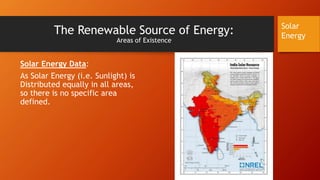 The Renewable Source of Energy:
Areas of Existence
Solar Energy Data:
As Solar Energy (i.e. Sunlight) is
Distributed equally in all areas,
so there is no specific area
defined.
Solar
Energy
 