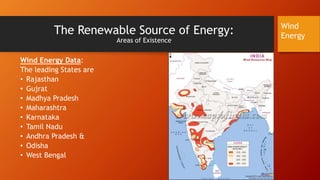 The Renewable Source of Energy:
Areas of Existence
Wind Energy Data:
The leading States are
• Rajasthan
• Gujrat
• Madhya Pradesh
• Maharashtra
• Karnataka
• Tamil Nadu
• Andhra Pradesh &
• Odisha
• West Bengal
Wind
Energy
 