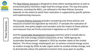 The New Policies Scenario is designed to show where existing policies as well as
announced policy intentions might lead the energy sector. The way that policy
intentions, including the NDCs, are reflected in the New Policies Scenario
depends on the extent to which their realisation is supported by specific policies
and implementing measures.
The Current Policies Scenario provides considering only those policies and
measures enacted into legislation by mid-2017. IT excludes the realisation of
announced, new policy targets and considers only the impact of those policies
and measures that are firmly enshrined in legislation as of mid-2017.
And the Sustainable Development Scenario examines what it would take to
achieve the main energy-related components of the “2030 Agenda for
Sustainable Development” adopted in 2015 by member states of the United
Nations. The three energy-related goals are: to achieve universal energy access
to modern energy by 2030; to take urgent action to combat climate change; and
to dramatically reduce the pollutant emissions that cause poor air quality.
ThreeScenarios
 