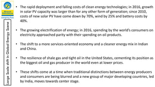 • The rapid deployment and falling costs of clean energy technologies; in 2016, growth
in solar PV capacity was larger than for any other form of generation; since 2010,
costs of new solar PV have come down by 70%, wind by 25% and battery costs by
40%.
• The growing electrification of energy; in 2016, spending by the world’s consumers on
electricity approached parity with their spending on oil products.
• The shift to a more services-oriented economy and a cleaner energy mix in Indian
and China.
• The resilience of shale gas and tight oil in the United States, cementing its position as
the biggest oil and gas producer in the world even at lower prices.
• These shifts come at a time when traditional distinctions between energy producers
and consumers are being blurred and a new group of major developing countries, led
by India, moves towards center stage.
LargeScaleshiftinGlobalEnergyScene
 