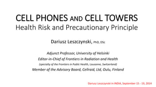 CELL PHONES ANDCELL TOWERSHealth Risk and Precautionary Principle 
Dariusz Leszczynski,PhD, DSc 
Adjunct Professor, University of Helsinki 
Editor-in-Chief of Frontiers in Radiation and Health 
(specialty of the Frontiers in Public Health, Lausanne, Switzerland) 
Member of the Advisory Board, Cellraid, Ltd, Oulu, Finland 
Dariusz Leszczynski in INDIA, September 15 -19, 2014  
