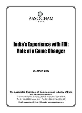 India’s Experience with fdi:
Role of a Game Changer
The Associated Chambers of Commerce and Industry of India
ASSOCHAM Corporate Office:
1, Community Centre, Zamrudpur, Kailash Colony, New Delhi-110048
Tel: 011 46550555 (Hunting Line) | Fax: 011 46536481/82, 46536498
Email: assocham@nic.in | Website: www.assocham.org
January 2012
 