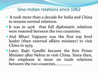 Sino-Indian relations since 1962
 It took more than a decade for India and China
to resume normal relations.
 It was in 1976 that full diplomatic relations
were restored between the two countries.
 Atal Bihari Vajpayee was the first top level
leader (then external affairs minister) to visit
China in 1979.
 Later, Rajiv Gandhi became the first Prime
Minister after Nehru to visit China. Since then,
the emphasis is more on trade relations
between the two countries................
 