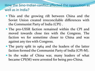 How the Sino-Indian conflict affected the opposition as
well as in India?
 This and the growing rift between China and the
Soviet Union created irreconcilable differences with
the Communist Party of India (CPI) .
 The pro-USSR faction remained within the CPI and
moved towards close ties with the Congress. The
faction ws for sometime closer to China and was
against any ties with Congress.
 The party split in 1964 and the leaders of the latter
faction formed the Communist Party of India (CPI-M).
 In the wake of China war, many leaders of what
became CPI(M) were arrested for being pro-China.
 