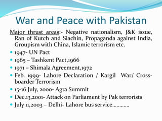 War and Peace with Pakistan
Major thrust areas:- Negative nationalism, J&K issue,
Ran of Kutch and Siachin, Propaganda against India,
Groupism with China, Islamic terrorism etc.
 1947- UN Pact
 1965 – Tashkent Pact,1966
 1971 – Shimala Agreement,1972
 Feb. 1999- Lahore Declaration / Kargil War/ Cross-
boarder Terrorism
 15-16 July, 2000- Agra Summit
 Dec.13,2001- Attack on Parliament by Pak terrorists
 July 11,2003 – Delhi- Lahore bus service…………
 