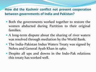 How did the Kashmir conflict not prevent cooperation
between governments of India and Pakistan?
 Both the governments worked together to restore the
women abducted during Partition to their original
families.
 A long-term dispute about the sharing of river waters
was resolved through mediation by the World Bank.
 The India-Pakistan Indus Waters Treaty was signed by
Nehru and General Ayub Khan in 1960.
 Despite all ups and downs in the Indo-Pak relations
this treaty has worked well.
 