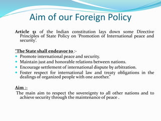 Aim of our Foreign Policy
Article 51 of the Indian constitution lays down some Directive
Principles of State Policy on ‘Promotion of International peace and
security’.
“The State shall endeavor to :-
 Promote international peace and security.
 Maintain just and honorable relations between nations.
 Encourage settlement of international dispute by arbitration.
 Foster respect for international law and treaty obligations in the
dealings of organized people with one another.”
Aim :-
The main aim to respect the sovereignty to all other nations and to
achieve security through the maintenance of peace .
 