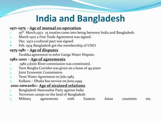 India and Bangladesh
1971-1975 – Age of mutual co-operation
1. 19th March,1972 25 treaties came into being between India and Bangladesh.
2. March 1972 a Free Trade Agreement was signed.
3. Dec. 1972 a cultural pact was signed.
 Feb. 1974 Bangladesh got the membership of UNO.
1975-1981 – Age of disputes
Farakka agreement to solve Ganga Water Dispute.
1982-2001 – Age of agreements
1. 1982 a Joint River commission was constituted.
2. Teen Beegha Corridor was given on a lease of 99 years
3. Joint Economic Commission
4. Teest Water Agreement on Julu 1983
5. Kolkata – Dhaka bus service on June,1999
2001 onwards:- Age of strained relations
1. Bangladesh Nationalist Party against India
2. Terrorism camps on the land of Bangladesh
3. Military agreements with Eastern Asian countries etc.
 