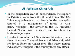 US-Pakistan-China Axis
 In the Bangladesh War of independence, the support
for Pakistan came from the US and China. The US-
China rapprochement that began in the late 1960s
resulted in a realignment of forces in Asia.
Henry Kissinger , the adviser to the US President
Richard Nixon, made a secret visit to China via
Pakistan in July 1971.
 In order to counter the US-Pakistan-China Axis , India
signed a 20-year Treaty of Peace and Friendship with
the Soviet Union in August 1971. This treaty assured
India of Soviet support if the country faced any attack.
 