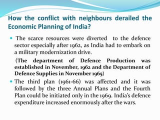 How the conflict with neighbours derailed the
Economic Planning of India?
 The scarce resources were diverted to the defence
sector especially after 1962, as India had to embark on
a military modernization drive.
(The department of Defence Production was
established in November, 1962 and the Department of
Defence Supplies in November 1965)
 The third plan (1961-66) was affected and it was
followed by the three Annual Plans and the Fourth
Plan could be initiated only in the 1969. India’s defence
expenditure increased enormously after the wars.
 