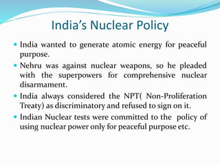 India’s Nuclear Policy
 India wanted to generate atomic energy for peaceful
purpose.
 Nehru was against nuclear weapons, so he pleaded
with the superpowers for comprehensive nuclear
disarmament.
 India always considered the NPT( Non-Proliferation
Treaty) as discriminatory and refused to sign on it.
 Indian Nuclear tests were committed to the policy of
using nuclear power only for peaceful purpose etc.
 