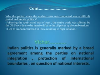 Cont........................
Why the period when the nuclear tests was conducted was a difficult
period in domestic politics?
•Following the Arab-Israel War of 1973 , the entire world was affected by
the Oil Shock due to the massive hike in the oil prices by the Arab nations.
•It led to economic turmoil in India resulting in high inflation.
 